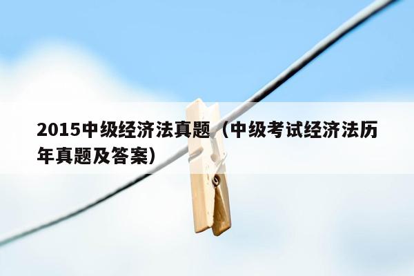 2015中级经济法真题（中级考试经济法历年真题及答案）