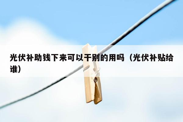 光伏补助钱下来可以干别的用吗（光伏补贴给谁）