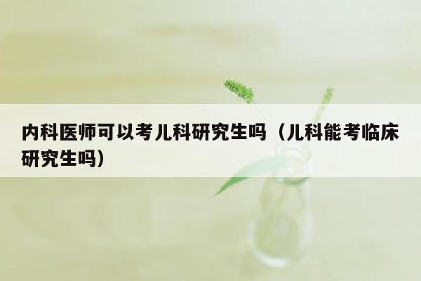 内科医师可以考儿科研究生吗（儿科能考临床研究生吗）