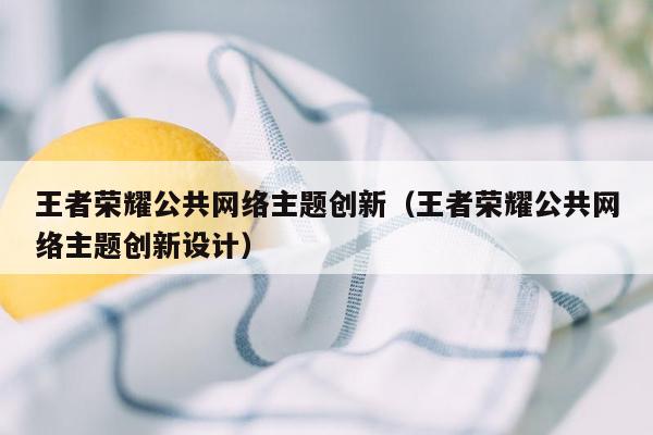王者荣耀公共网络主题创新（王者荣耀公共网络主题创新设计）