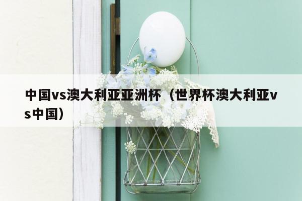 中国vs澳大利亚亚洲杯（世界杯澳大利亚vs中国）