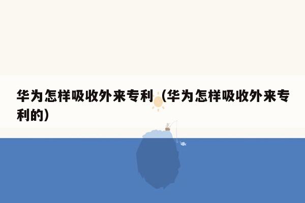 华为怎样吸收外来专利（华为怎样吸收外来专利的）