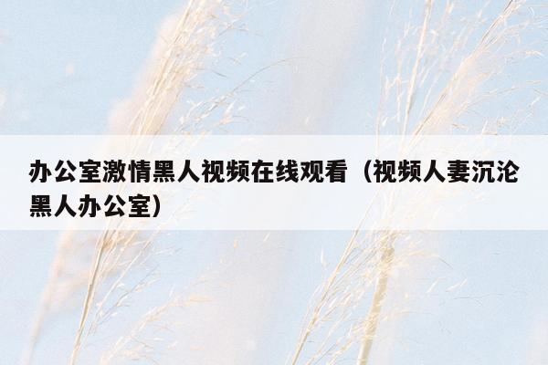 办公室激情黑人视频在线观看（视频人妻沉沦黑人办公室）