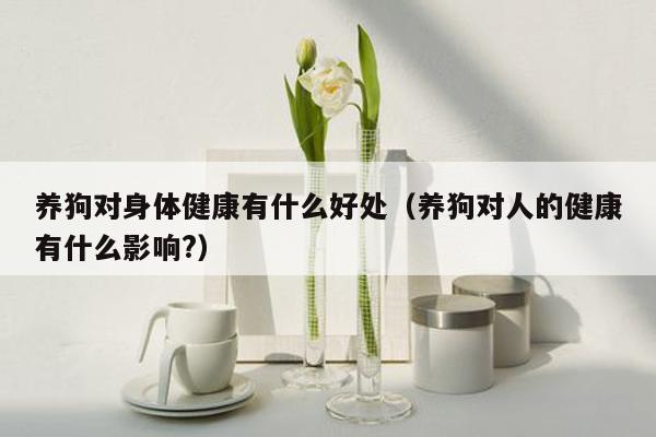 养狗对身体健康有什么好处（养狗对人的健康有什么影响?）