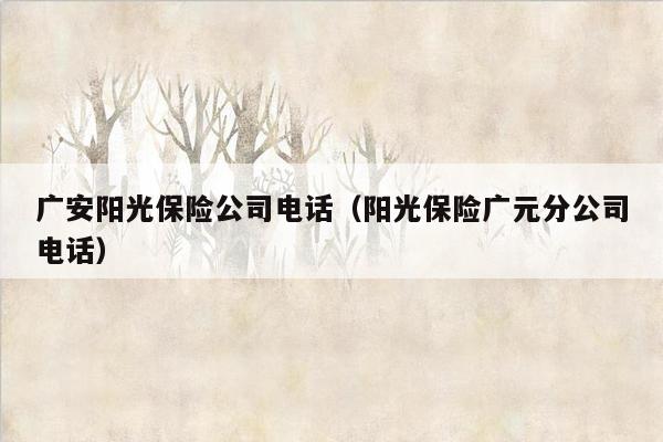 广安阳光保险公司电话（阳光保险广元分公司电话）