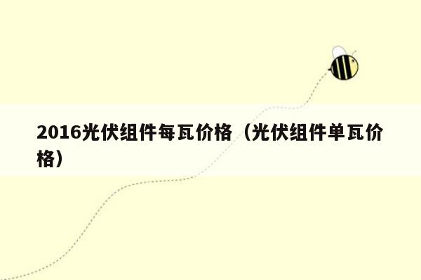 2016光伏组件每瓦价格（光伏组件单瓦价格）