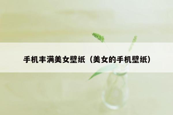 手机丰满美女壁纸（美女的手机壁纸）