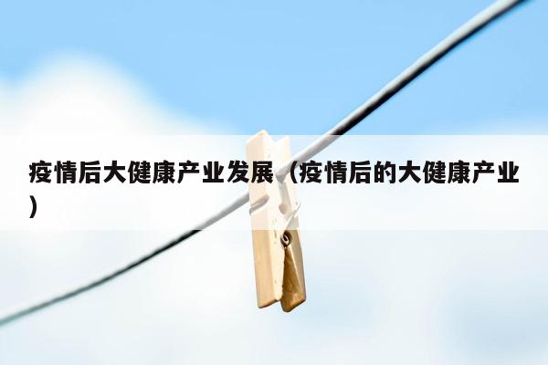 疫情后大健康产业发展（疫情后的大健康产业）
