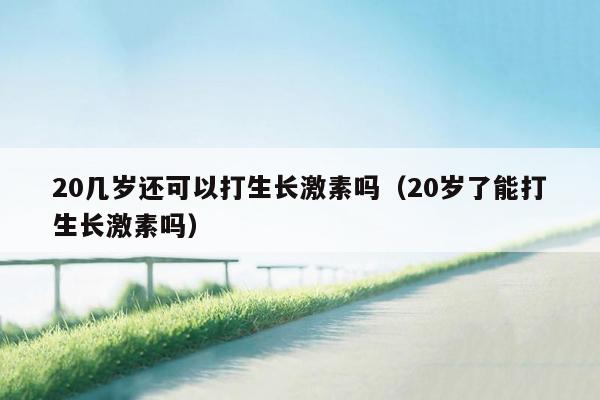 20几岁还可以打生长激素吗（20岁了能打生长激素吗）