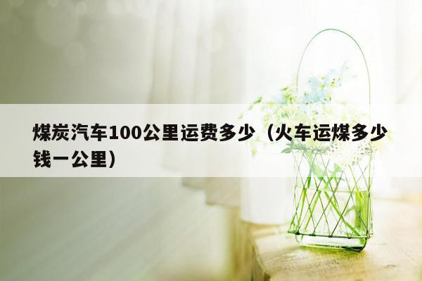 煤炭汽车100公里运费多少（火车运煤多少钱一公里）
