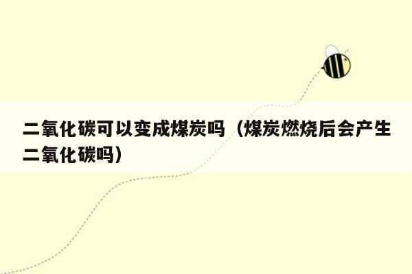 二氧化碳可以变成煤炭吗（煤炭燃烧后会产生二氧化碳吗）