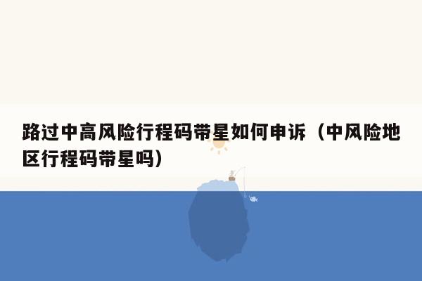 路过中高风险行程码带星如何申诉（中风险地区行程码带星吗）