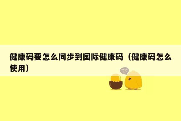 健康码要怎么同步到国际健康码（健康码怎么使用）
