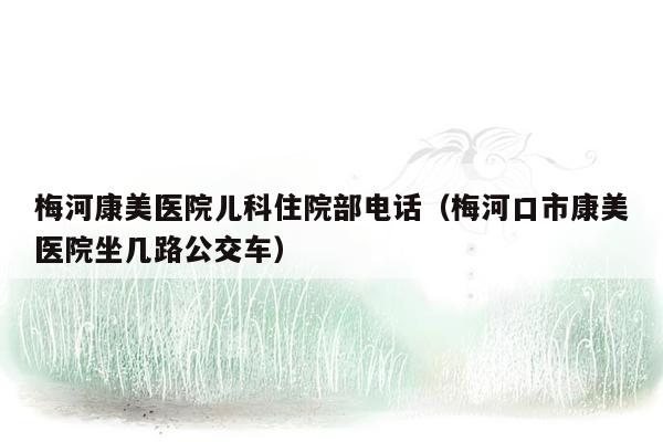 梅河康美医院儿科住院部电话（梅河口市康美医院坐几路公交车）