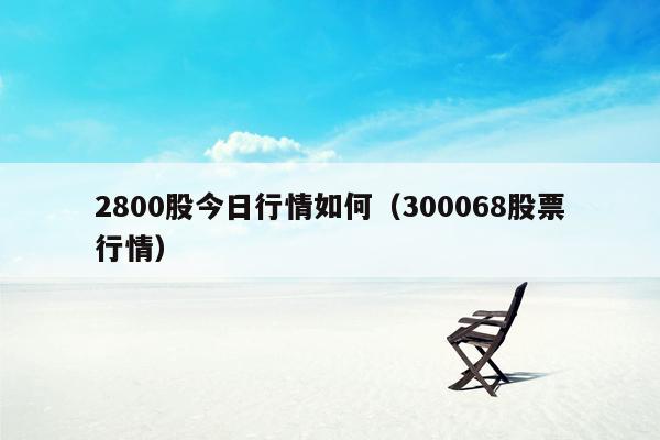 2800股今日行情如何（300068股票行情）