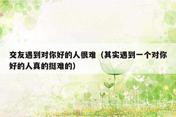 交友遇到对你好的人很难（其实遇到一个对你好的人真的挺难的）