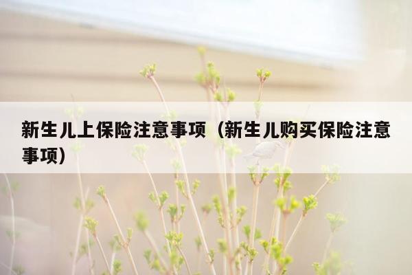 新生儿上保险注意事项（新生儿购买保险注意事项）