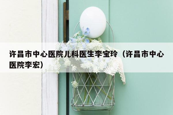 许昌市中心医院儿科医生李宝玲（许昌市中心医院李宏）