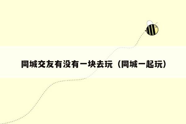 同城交友有没有一块去玩（同城一起玩）