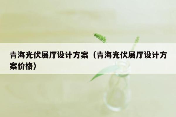 青海光伏展厅设计方案（青海光伏展厅设计方案价格）