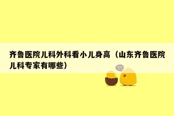 齐鲁医院儿科外科看小儿身高（山东齐鲁医院儿科专家有哪些）