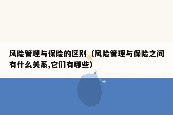 风险管理与保险的区别（风险管理与保险之间有什么关系,它们有哪些）