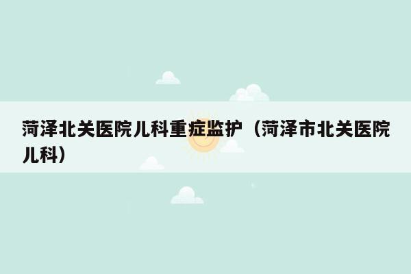 菏泽北关医院儿科重症监护（菏泽市北关医院儿科）