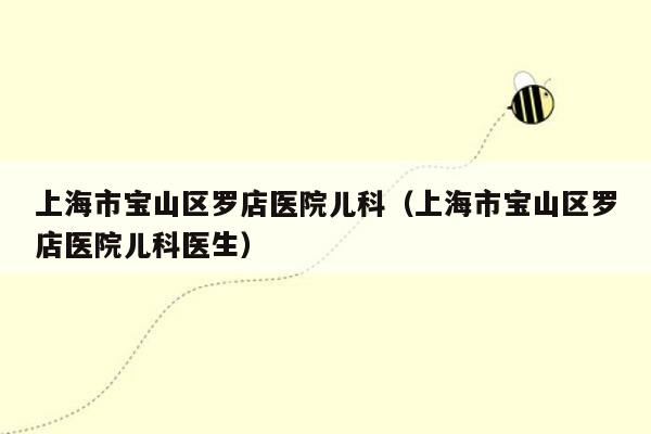 上海市宝山区罗店医院儿科（上海市宝山区罗店医院儿科医生）