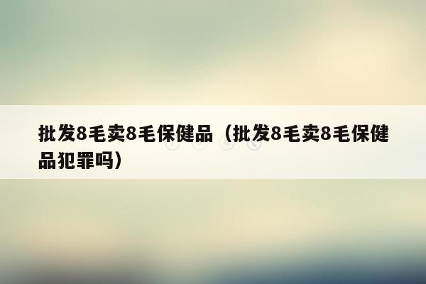 批发8毛卖8毛保健品（批发8毛卖8毛保健品犯罪吗）