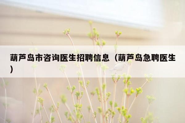 葫芦岛市咨询医生招聘信息（葫芦岛急聘医生）