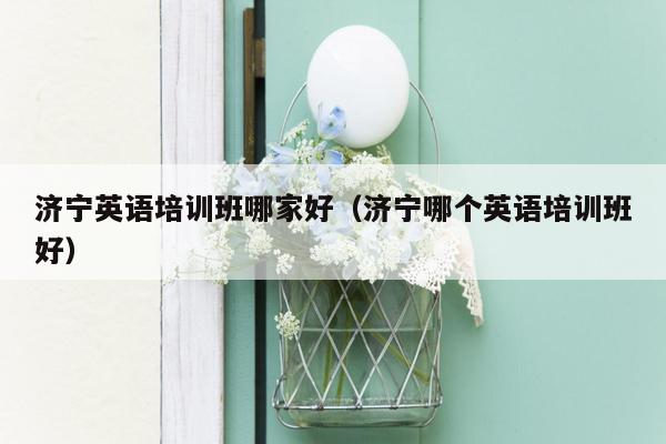 济宁英语培训班哪家好（济宁哪个英语培训班好）