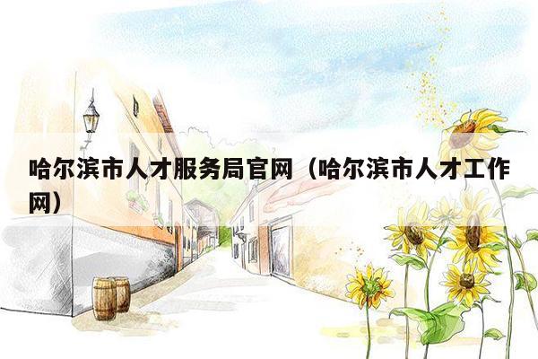 哈尔滨市人才服务局官网（哈尔滨市人才工作网）