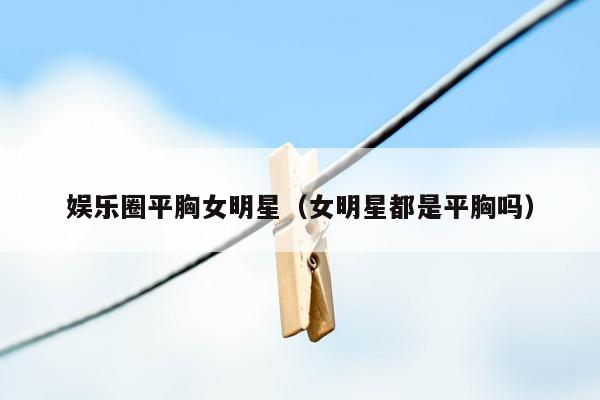 娱乐圈平胸女明星（女明星都是平胸吗）