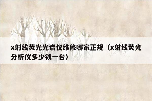 x射线荧光光谱仪维修哪家正规（x射线荧光分析仪多少钱一台）