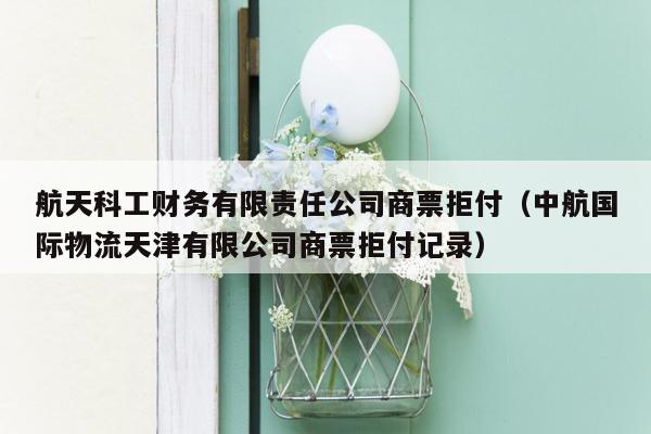 航天科工财务有限责任公司商票拒付（中航国际物流天津有限公司商票拒付记录）