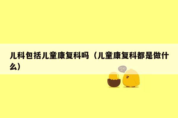 儿科包括儿童康复科吗（儿童康复科都是做什么）