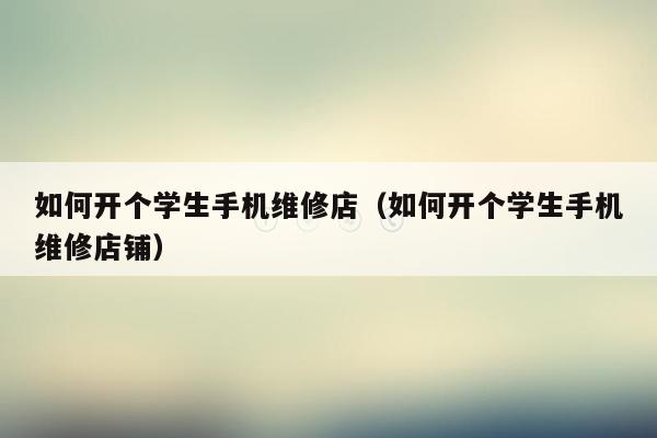 如何开个学生手机维修店（如何开个学生手机维修店铺）