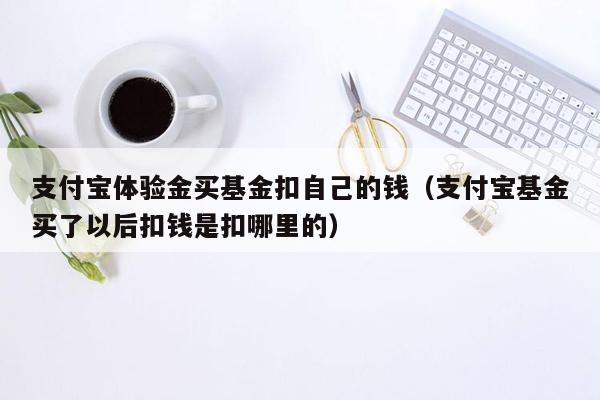 支付宝体验金买基金扣自己的钱（支付宝基金买了以后扣钱是扣哪里的）