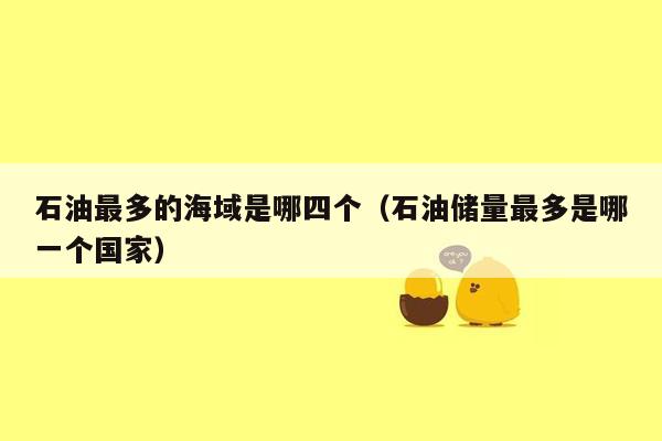 石油最多的海域是哪四个（石油储量最多是哪一个国家）