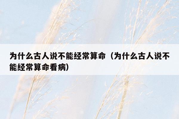为什么古人说不能经常算命（为什么古人说不能经常算命看病）