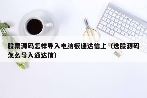 股票源码怎样导入电脑板通达信上（选股源码怎么导入通达信）