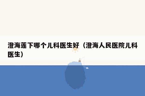澄海莲下哪个儿科医生好（澄海人民医院儿科医生）