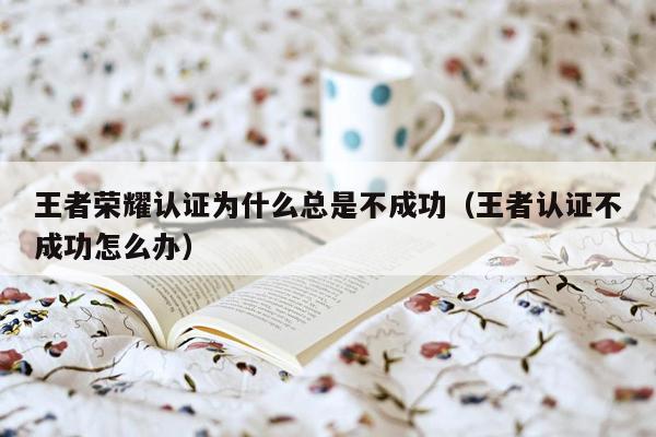 王者荣耀认证为什么总是不成功（王者认证不成功怎么办）