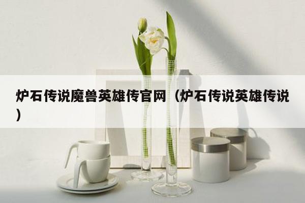 炉石传说魔兽英雄传官网（炉石传说英雄传说）