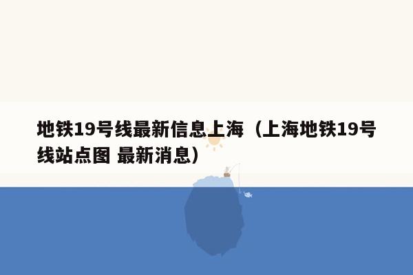 地铁19号线最新信息上海（上海地铁19号线站点图 最新消息）