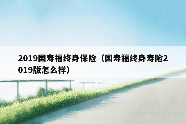 2019国寿福终身保险（国寿福终身寿险2019版怎么样）