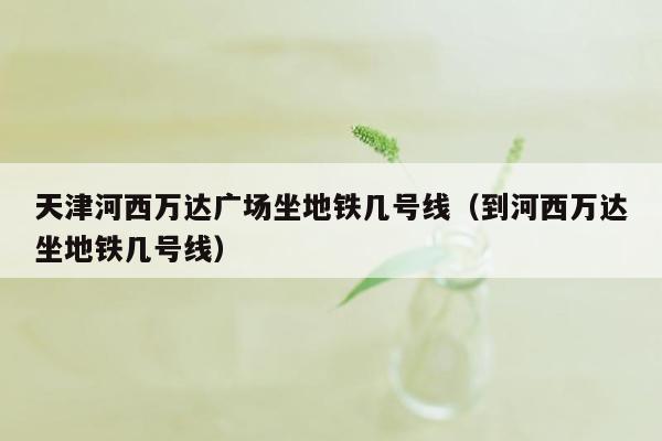 天津河西万达广场坐地铁几号线（到河西万达坐地铁几号线）