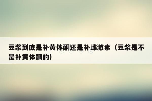 豆浆到底是补黄体酮还是补雌激素（豆浆是不是补黄体酮的）