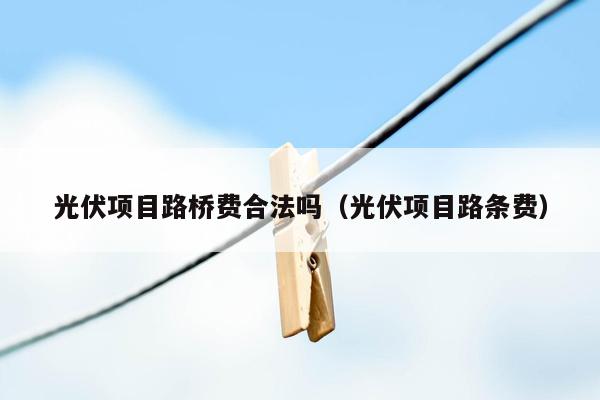 光伏项目路桥费合法吗（光伏项目路条费）