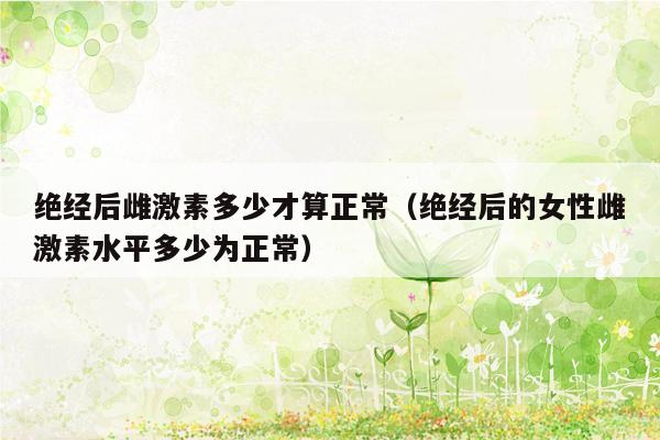 绝经后雌激素多少才算正常（绝经后的女性雌激素水平多少为正常）